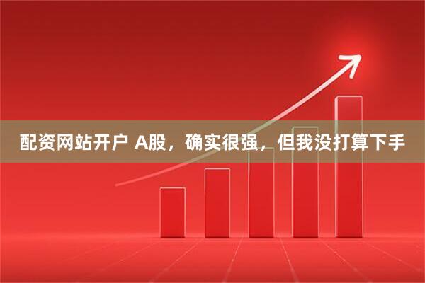 配资网站开户 A股，确实很强，但我没打算下手