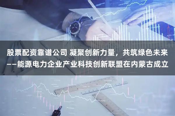 股票配资靠谱公司 凝聚创新力量，共筑绿色未来——能源电力企业产业科技创新联盟在内蒙古成立