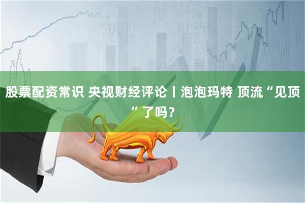 股票配资常识 央视财经评论丨泡泡玛特 顶流“见顶”了吗？