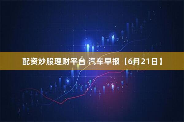 配资炒股理财平台 汽车早报【6月21日】