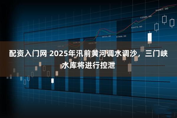 配资入门网 2025年汛前黄河调水调沙，三门峡水库将进行控泄