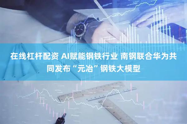 在线杠杆配资 AI赋能钢铁行业 南钢联合华为共同发布“元冶”钢铁大模型
