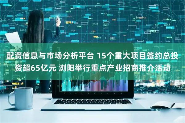 配资信息与市场分析平台 15个重大项目签约总投资超65亿元 浏阳举行重点产业招商推介活动