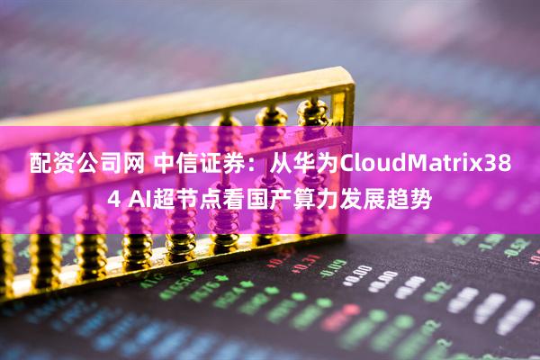 配资公司网 中信证券：从华为CloudMatrix384 AI超节点看国产算力发展趋势