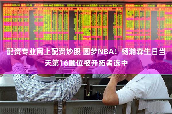 配资专业网上配资炒股 圆梦NBA！杨瀚森生日当天第16顺位被开拓者选中