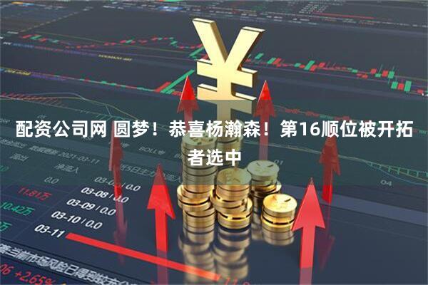 配资公司网 圆梦！恭喜杨瀚森！第16顺位被开拓者选中