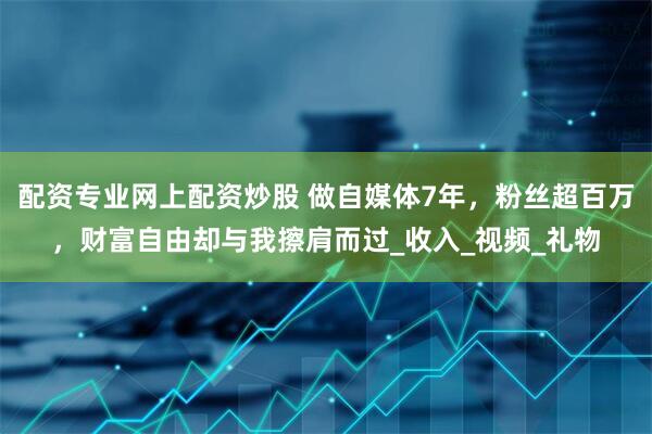 配资专业网上配资炒股 做自媒体7年，粉丝超百万，财富自由却与我擦肩而过_收入_视频_礼物
