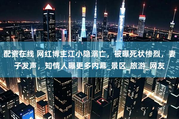 配资在线 网红博主江小隐溺亡，被曝死状惨烈，妻子发声，知情人曝更多内幕_景区_旅游_网友