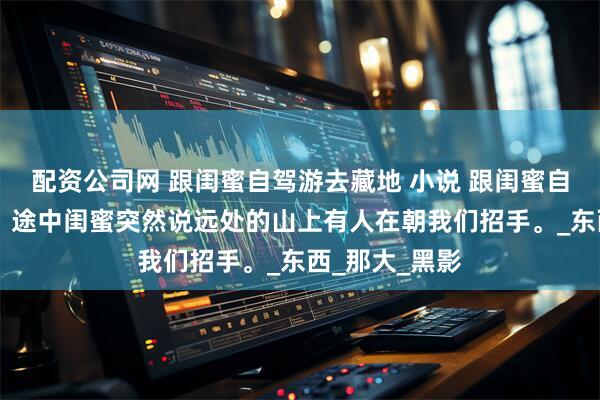 配资公司网 跟闺蜜自驾游去藏地 小说 跟闺蜜自驾游去藏地， 途中闺蜜突然说远处的山上有人在朝我们招手。_东西_那大_黑影
