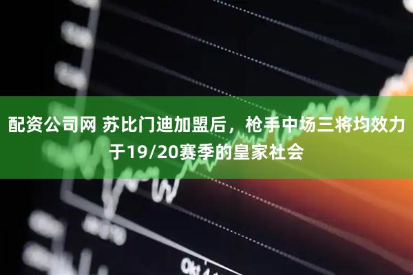 配资公司网 苏比门迪加盟后，枪手中场三将均效力于19/20赛季的皇家社会