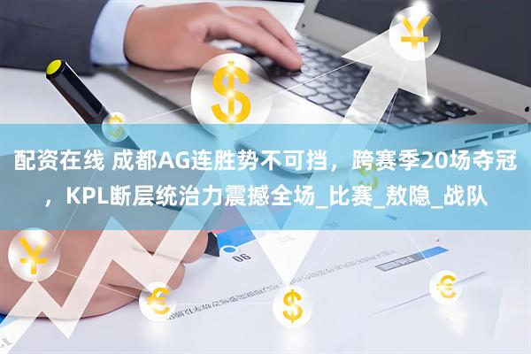配资在线 成都AG连胜势不可挡，跨赛季20场夺冠，KPL断层统治力震撼全场_比赛_敖隐_战队