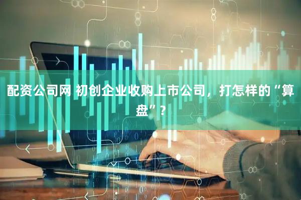 配资公司网 初创企业收购上市公司，打怎样的“算盘”？