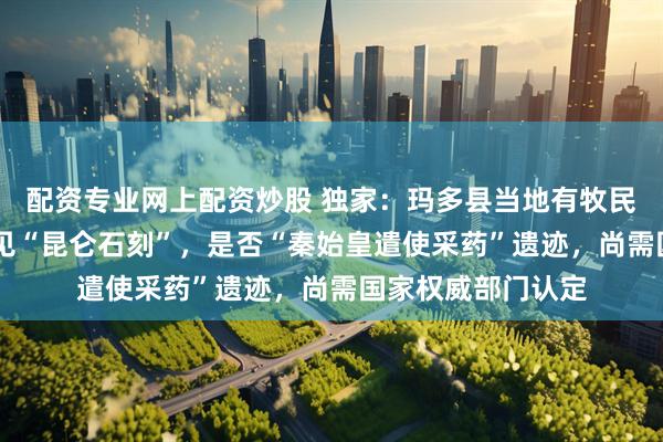 配资专业网上配资炒股 独家：玛多县当地有牧民称40年前就曾看见“昆仑石刻”，是否“秦始皇遣使采药”遗迹，尚需国家权威部门认定