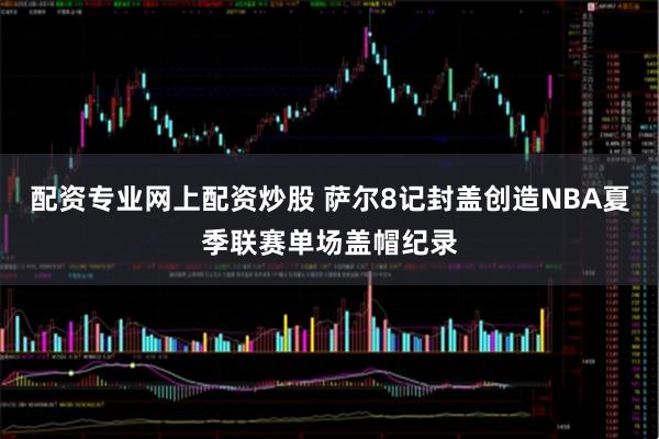 配资专业网上配资炒股 萨尔8记封盖创造NBA夏季联赛单场盖帽纪录