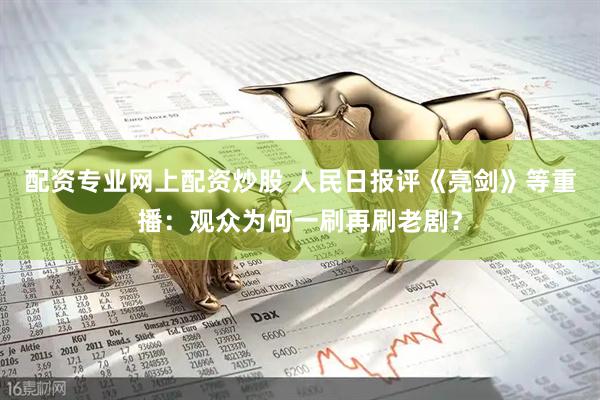 配资专业网上配资炒股 人民日报评《亮剑》等重播：观众为何一刷再刷老剧？