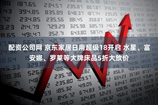 配资公司网 京东家居日用超级18开启 水星、富安娜、罗莱等大牌床品5折大放价