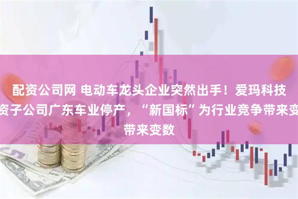 配资公司网 电动车龙头企业突然出手！爱玛科技全资子公司广东车业停产，“新国标”为行业竞争带来变数