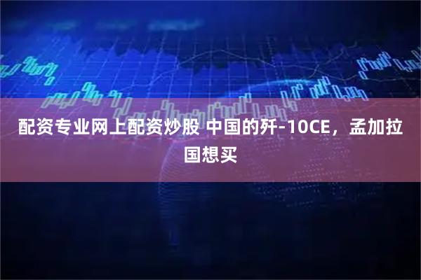 配资专业网上配资炒股 中国的歼-10CE，孟加拉国想买