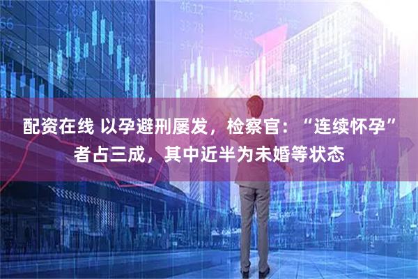 配资在线 以孕避刑屡发，检察官：“连续怀孕”者占三成，其中近半为未婚等状态