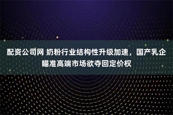 配资公司网 奶粉行业结构性升级加速,国产乳企瞄准高端市场欲夺回定价权