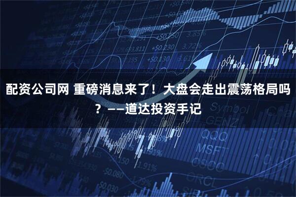 配资公司网 重磅消息来了!大盘会走出震荡格局吗?——道达投资手记