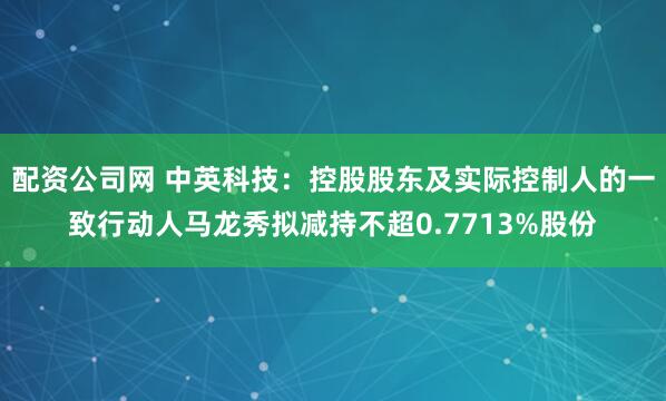 配资公司网 中英科技:控股股东及实际控制人的一致行动人马龙秀拟减持不超0.7713%股份