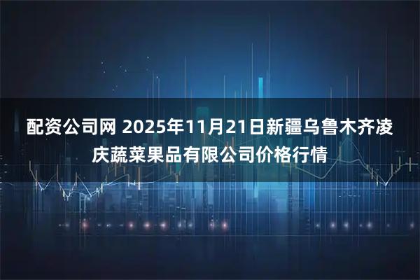 配资公司网 2025年11月21日新疆乌鲁木齐凌庆蔬菜果品有限公司价格行情