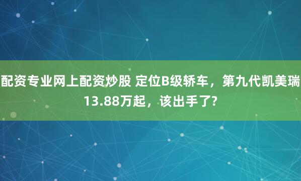 配资专业网上配资炒股 定位B级轿车,第九代凯美瑞13.88万起,该出手了?