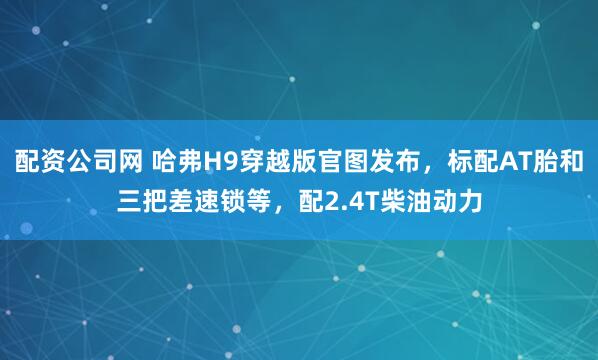 配资公司网 哈弗H9穿越版官图发布,标配AT胎和三把差速锁等,配2.4T柴油动力