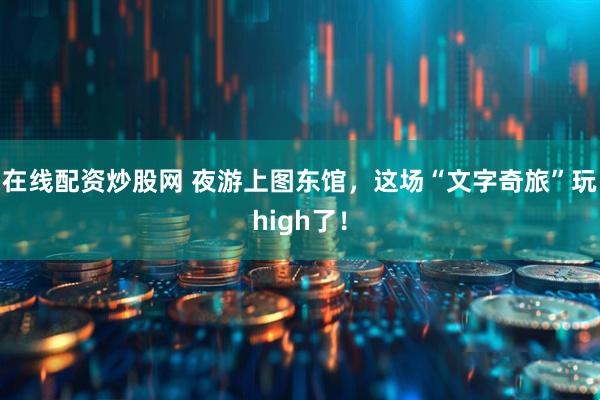 在线配资炒股网 夜游上图东馆，这场“文字奇旅”玩high了！