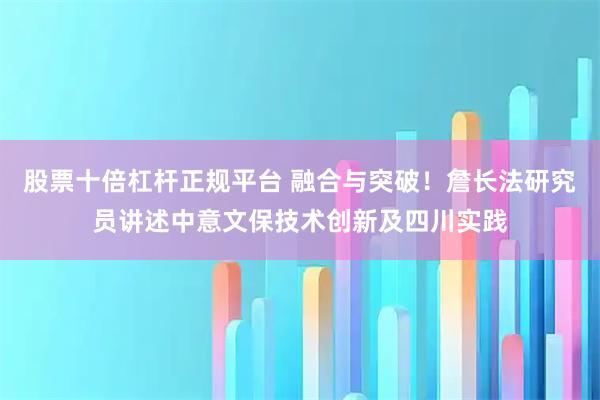 股票十倍杠杆正规平台 融合与突破！詹长法研究员讲述中意文保技术创新及四川实践