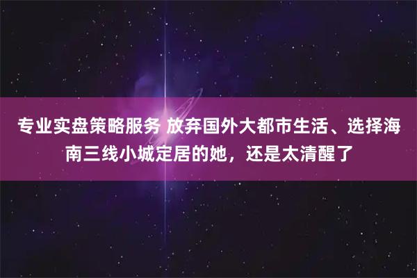 专业实盘策略服务 放弃国外大都市生活、选择海南三线小城定居的她，还是太清醒了